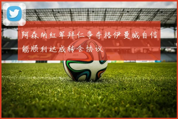 阿森纳红军拜仁争夺格伊曼城自信能顺利达成转会协议