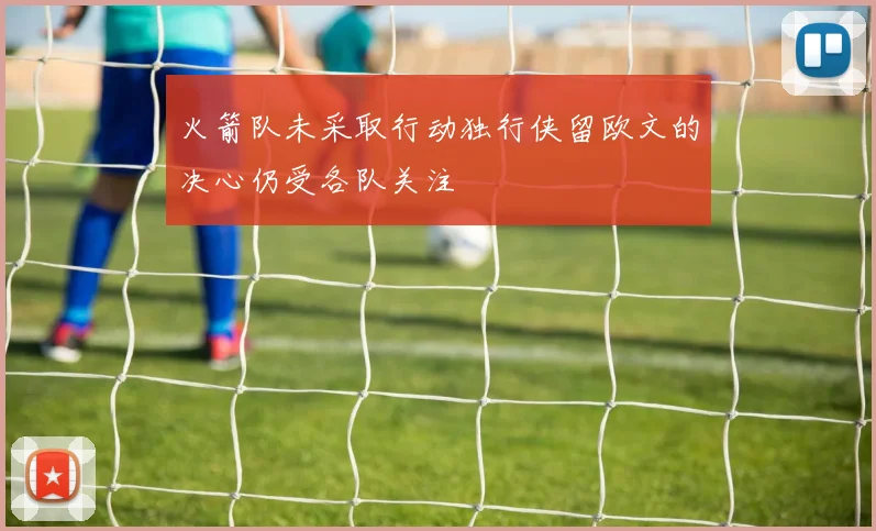 火箭队未采取行动独行侠留欧文的决心仍受各队关注