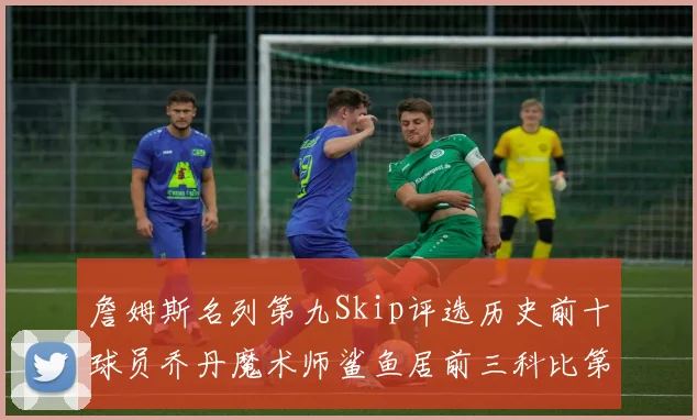 詹姆斯名列第九Skip评选历史前十球员乔丹魔术师鲨鱼居前三科比第七
