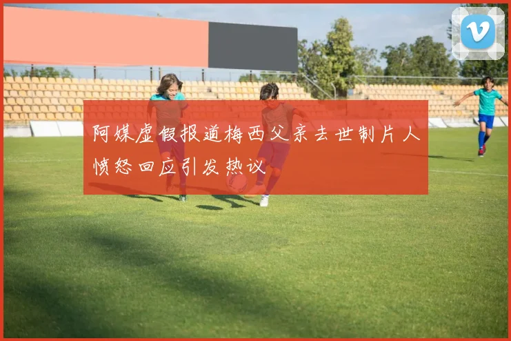 阿媒虚假报道梅西父亲去世制片人愤怒回应引发热议