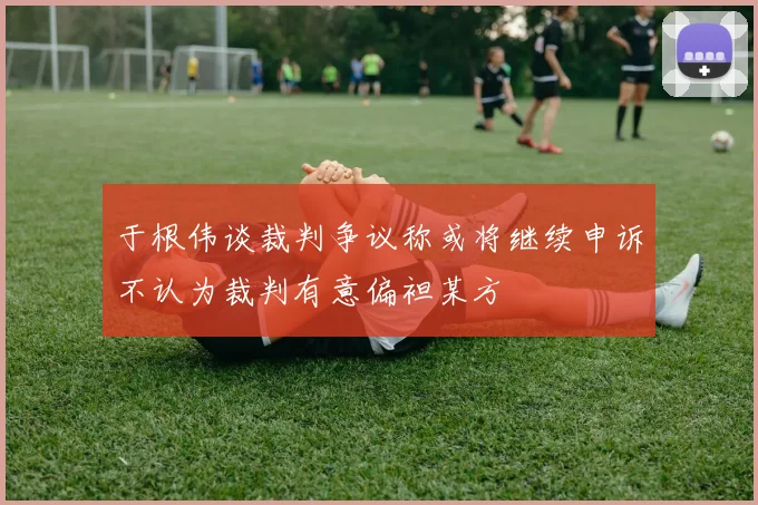 于根伟谈裁判争议称或将继续申诉不认为裁判有意偏袒某方