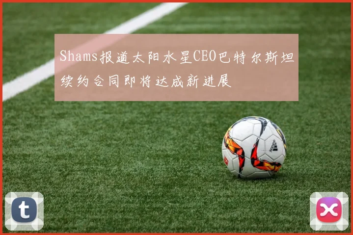 Shams报道太阳水星CEO巴特尔斯坦续约合同即将达成新进展
