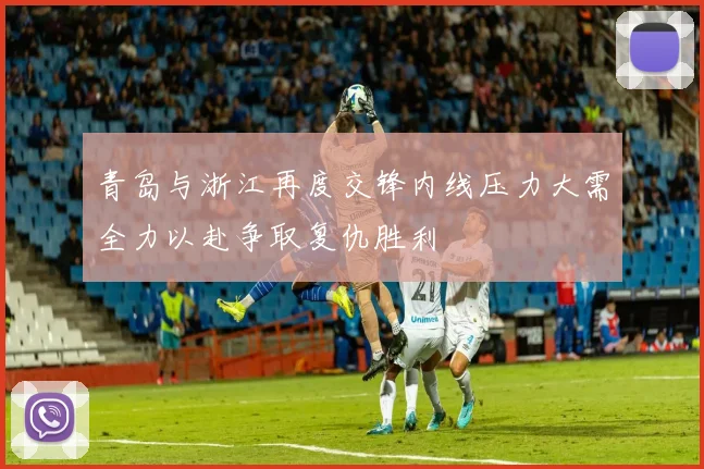 青岛与浙江再度交锋内线压力大需全力以赴争取复仇胜利