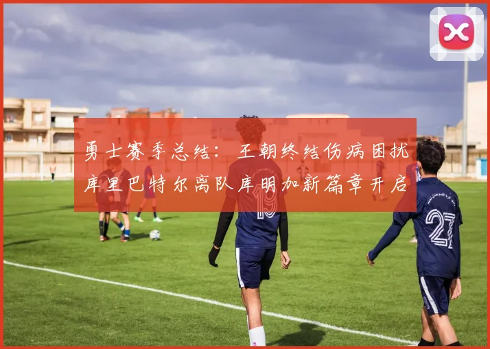勇士赛季总结：王朝终结伤病困扰库里巴特尔离队库明加新篇章开启