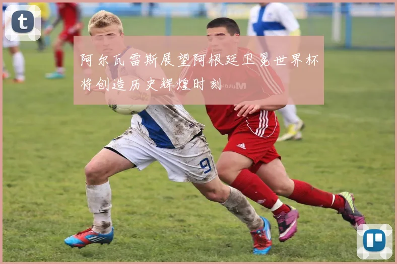 阿尔瓦雷斯展望阿根廷卫冕世界杯将创造历史辉煌时刻