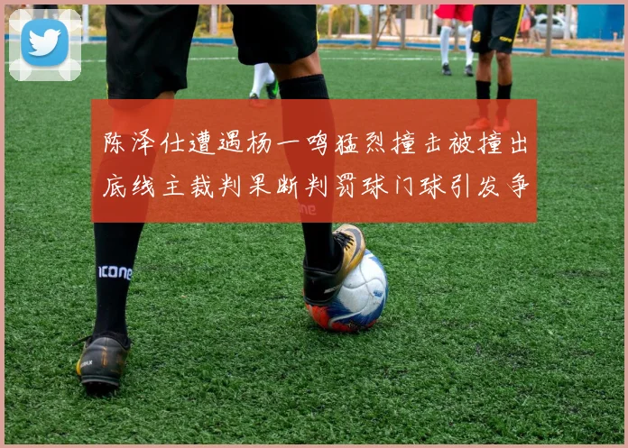 陈泽仕遭遇杨一鸣猛烈撞击被撞出底线主裁判果断判罚球门球引发争议