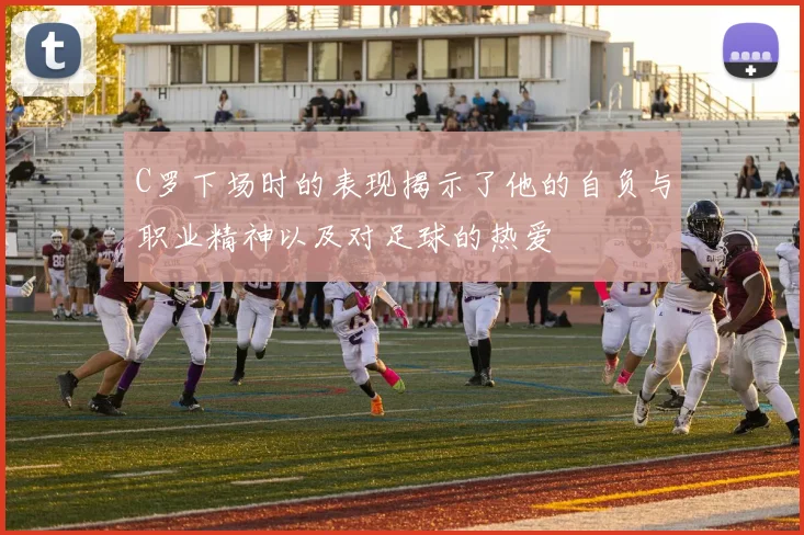 C罗下场时的表现揭示了他的自负与职业精神以及对足球的热爱