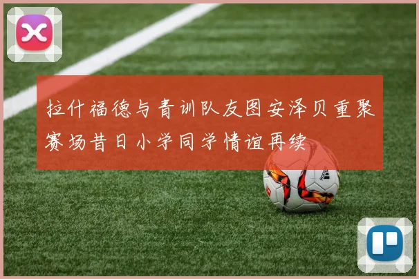 拉什福德与青训队友图安泽贝重聚赛场昔日小学同学情谊再续