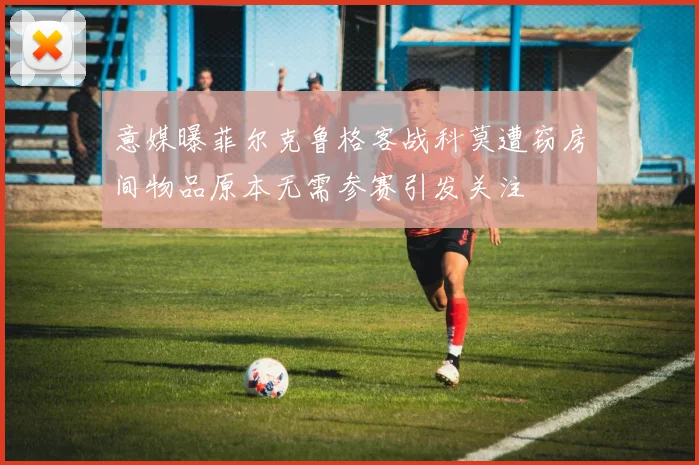 意媒曝菲尔克鲁格客战科莫遭窃房间物品原本无需参赛引发关注