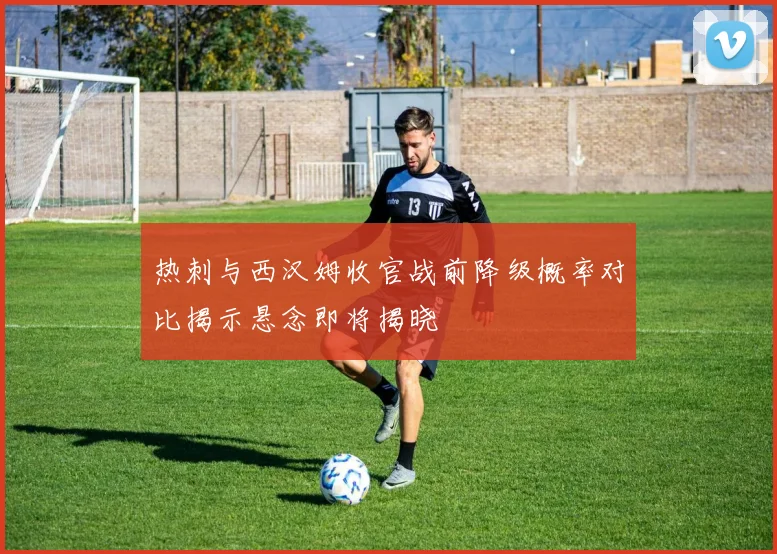 热刺与西汉姆收官战前降级概率对比揭示悬念即将揭晓