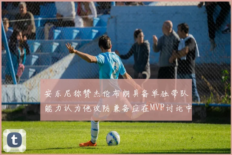 安东尼称赞杰伦布朗具备单独带队能力认为他攻防兼备应在MVP讨论中占有一席之地