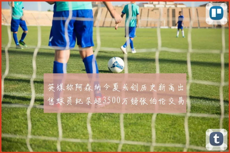英媒称阿森纳今夏或创历史新高出售球员纪录超3500万镑张伯伦交易