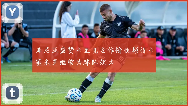 库尼亚盛赞卡里克合作愉快期待卡塞米罗继续为球队效力