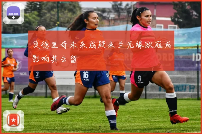 莫德里奇未来成疑米兰无缘欧冠或影响其去留