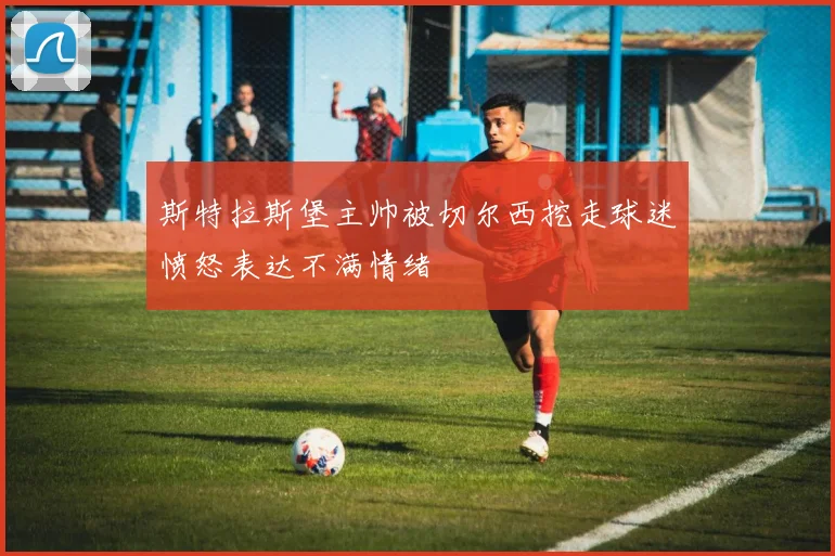 斯特拉斯堡主帅被切尔西挖走球迷愤怒表达不满情绪