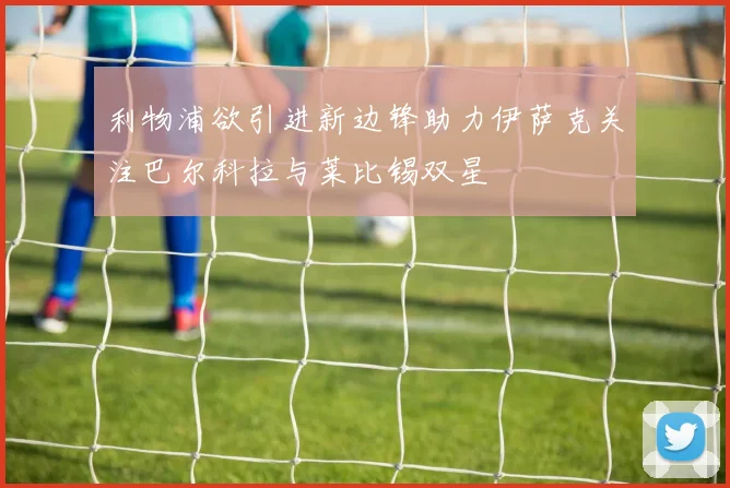 利物浦欲引进新边锋助力伊萨克关注巴尔科拉与莱比锡双星