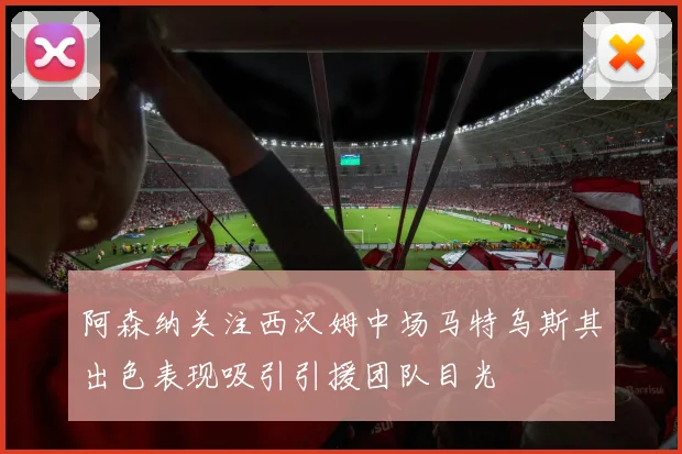 阿森纳关注西汉姆中场马特乌斯其出色表现吸引引援团队目光